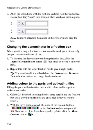 116
Kidspiration®
3 Getting Started Guide
3. 	Align the second one with the first one vertically on the workspace.
Notice how they “snap” into position when you have them aligned.
	 Note: To move a fraction box, click in the grey area and drag the
box.
Changing the denominator in a fraction box
When you first drag a fraction box out onto the workspace, it has only
one part, or a denominator of one.
1. 	To increase the denominator on the top fraction box, click the
Increase Denominator button four times to divide it into four
parts.
2. 	Repeat this with the lower fraction box to give it eight parts.
	 Tip: You can also click and hold down the Increase and Decrease
Denominator buttons to change the denominator.
Adding colour to the parts and activating tiles
Filling the parts within fraction boxes with colour and/or a pattern
makes them active.
1. 	Colour 3/4 by multi-selecting the first three parts in the top fraction
box (hold down the Shift key and click each item you want to
select).
2. 	With the three parts selected, click one of the Colour buttons
on the Bottom toolbar to represent
3/4. To select a colour from the expanded palette, click the More
Colours button .
 
