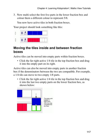 117
Chapter 4: Learning Kidspiration®
, Maths View Tutorials
3. 	Now multi-select the first five parts in the lower fraction box and
colour them a different colour to represent 5/8.
	 You now have active tiles in both fraction boxes.
Your project should look something like this:
Moving the tiles inside and between fraction
boxes
Active tiles can be moved into empty parts within fraction boxes.
•	 Click the far right active 1/4 tile in the top fraction box and drag
it into the empty part on its right.
Active tiles can also be moved into empty parts in another fraction
box if the denominators between the two are compatible. For example,
a 1/4 tile can move to two empty 1/8 parts.
•	 Click the far right active 1/4 tile in the top fraction box and drag
it into the last two empty parts on the lower fraction box, as
shown below:
 