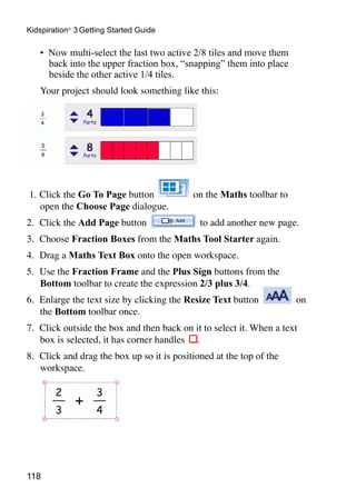 118
Kidspiration®
3 Getting Started Guide
•	 Now multi-select the last two active 2/8 tiles and move them
back into the upper fraction box, “snapping” them into place
beside the other active 1/4 tiles.
Your project should look something like this:
1. 	Click the Go To Page button on the Maths toolbar to
open the Choose Page dialogue.
2. 	Click the Add Page button to add another new page.
3. 	Choose Fraction Boxes from the Maths Tool Starter again.
4. 	Drag a Maths Text Box onto the open workspace.
5. 	Use the Fraction Frame and the Plus Sign buttons from the
Bottom toolbar to create the expression 2/3 plus 3/4.
6. 	Enlarge the text size by clicking the Resize Text button on
the Bottom toolbar once.
7. 	Click outside the box and then back on it to select it. When a text
box is selected, it has corner handles .
8. 	Click and drag the box up so it is positioned at the top of the
workspace.
 