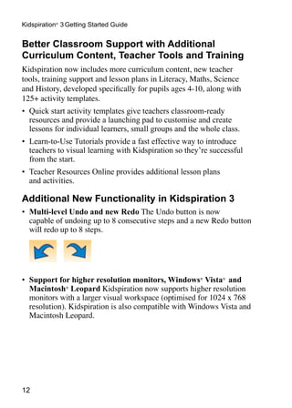 12
Kidspiration®
3 Getting Started Guide
Better Classroom Support with Additional
Curriculum Content, Teacher Tools and Training
Kidspiration now includes more curriculum content, new teacher
tools, training support and lesson plans in Literacy, Maths, Science
and History, developed specifically for pupils ages 4-10, along with
125+ activity templates.
•	 Quick start activity templates give teachers classroom-ready
resources and provide a launching pad to customise and create
lessons for individual learners, small groups and the whole class.
•	 Learn-to-Use Tutorials provide a fast effective way to introduce
teachers to visual learning with Kidspiration so they’re successful
from the start.
•	 Teacher Resources Online provides additional lesson plans
and activities.
Additional New Functionality in Kidspiration 3
•	 Multi-level Undo and new Redo The Undo button is now
capable of undoing up to 8 consecutive steps and a new Redo button
will redo up to 8 steps.
•	 Support for higher resolution monitors, Windows®
Vista®
and
Macintosh®
Leopard Kidspiration now supports higher resolution
monitors with a larger visual workspace (optimised for 1024 x 768
resolution). Kidspiration is also compatible with Windows Vista and
Macintosh Leopard.
 