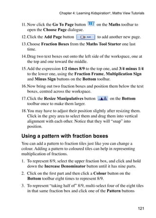 121
Chapter 4: Learning Kidspiration®
, Maths View Tutorials
11.	Now click the Go To Page button on the Maths toolbar to
open the Choose Page dialogue.
12.	Click the Add Page button to add another new page.
13.	Choose Fraction Boxes from the Maths Tool Starter one last
time.
14.	Drag two text boxes out onto the left side of the workspace, one at
the top and one toward the middle.
15.	Add the expression 1/2 times 8/9 to the top one, and 3/4 minus 1/4
to the lower one, using the Fraction Frame, Multiplication Sign
and Minus Sign buttons on the Bottom toolbar.
16.	Now bring out two fraction boxes and position them below the text
boxes, centred across the workspace.
17.	Click the Resize Manipulatives button on the Bottom
toolbar once to make them larger.
18.	You may have to adjust their position slightly after resizing them.
Click in the grey area to select them and drag them into vertical
alignment with each other. Notice that they will “snap” into
position.
Using a pattern with fraction boxes
You can add a pattern to fraction tiles just like you can change a
colour. Adding a pattern to coloured tiles can help in representing
multiplication of fractions.
1. 	To represent 8/9, select the upper fraction box, and click and hold
down the Increase Denominator button until it has nine parts.
2. 	Click on the first part and then click a Colour button on the
Bottom toolbar eight times to represent 8/9.
3. 	To represent “taking half of” 8/9, multi-select four of the eight tiles
in that same fraction box and click one of the Pattern buttons
 