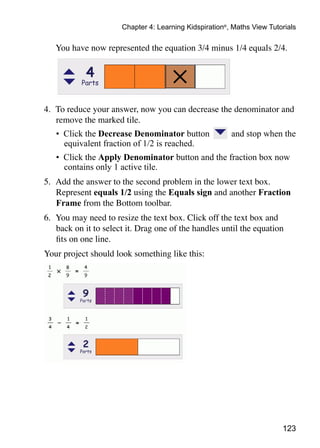 123
Chapter 4: Learning Kidspiration®
, Maths View Tutorials
	 You have now represented the equation 3/4 minus 1/4 equals 2/4.
4. 	To reduce your answer, now you can decrease the denominator and
remove the marked tile.
•	 Click the Decrease Denominator button and stop when the
equivalent fraction of 1/2 is reached.
•	 Click the Apply Denominator button and the fraction box now
contains only 1 active tile.
5. 	Add the answer to the second problem in the lower text box.
Represent equals 1/2 using the Equals sign and another Fraction
Frame from the Bottom toolbar.
6. 	You may need to resize the text box. Click off the text box and
back on it to select it. Drag one of the handles until the equation
fits on one line.
Your project should look something like this:
 