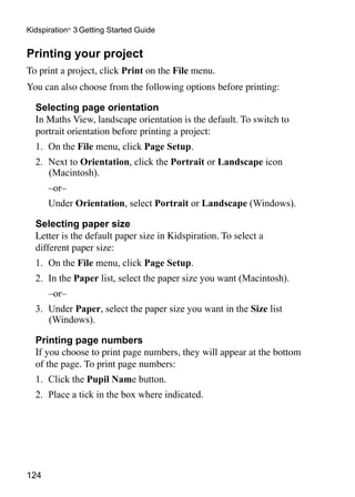 124
Kidspiration®
3 Getting Started Guide
Printing your project
To print a project, click Print on the File menu.
You can also choose from the following options before printing:
	 Selecting page orientation
	 In Maths View, landscape orientation is the default. To switch to
portrait orientation before printing a project:
1. 	On the File menu, click Page Setup.
2. 	Next to Orientation, click the Portrait or Landscape icon
(Macintosh).
	 –or–
	 Under Orientation, select Portrait or Landscape (Windows).
Selecting paper size
	 Letter is the default paper size in Kidspiration. To select a
different paper size:
1. 	On the File menu, click Page Setup.
2. 	In the Paper list, select the paper size you want (Macintosh).
	 –or–
3. 	Under Paper, select the paper size you want in the Size list
(Windows).
Printing page numbers
	 If you choose to print page numbers, they will appear at the bottom
of the page. To print page numbers:
1. 	Click the Pupil Name button.
2. 	Place a tick in the box where indicated.
 