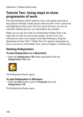 126
Kidspiration®
3 Getting Started Guide
Tutorial Two: Using steps to show
progression of work
The Step Workspace allows pupils to show and explain each step as
they progress through a maths project. Because their work is preserved
and duplicated as they move from one step to the next, you can see
what their thinking process was and pinpoint any mistakes.
Pupils can use any one of the five Kidspiration® Maths Tools with
steps, but can only use one tool per project. In this lesson, you
will learn to create a new project in the Step Workspace using the
Kidspiration Colour Tiles™ Maths Tool. For specific information on
how to use all five of the Maths Tools, refer to Chapter 4, Tutorial One.
Starting Kidspiration
To start Kidspiration on a Macintosh:
•	 Open the Kidspiration 3 IE folder and double-click the
Kidspiration 3 IE icon.
The Kidspiration Starter opens.
To start Kidspiration in Windows:
•	 Click the Start button, point to Programs and click
Kidspiration 3 IE.
The Kidspiration Starter opens.
 