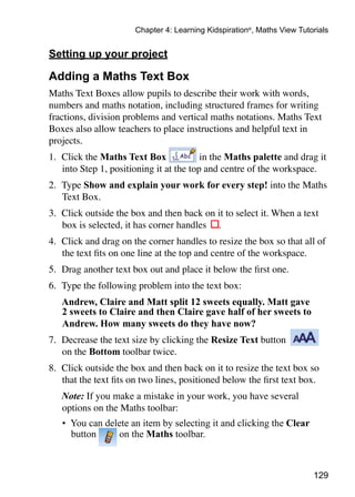 129
Chapter 4: Learning Kidspiration®
, Maths View Tutorials
Setting up your project
Adding a Maths Text Box
Maths Text Boxes allow pupils to describe their work with words,
numbers and maths notation, including structured frames for writing
fractions, division problems and vertical maths notations. Maths Text
Boxes also allow teachers to place instructions and helpful text in
projects.
1. 	Click the Maths Text Box in the Maths palette and drag it
into Step 1, positioning it at the top and centre of the workspace.
2. 	Type Show and explain your work for every step! into the Maths
Text Box.
3. 	Click outside the box and then back on it to select it. When a text
box is selected, it has corner handles .
4. 	Click and drag on the corner handles to resize the box so that all of
the text fits on one line at the top and centre of the workspace.
5. 	Drag another text box out and place it below the first one.
6. 	Type the following problem into the text box:
	 Andrew, Claire and Matt split 12 sweets equally. Matt gave
2 sweets to Claire and then Claire gave half of her sweets to
Andrew. How many sweets do they have now?
7. 	Decrease the text size by clicking the Resize Text button
on the Bottom toolbar twice.
8. 	Click outside the box and then back on it to resize the text box so
that the text fits on two lines, positioned below the first text box.
	 Note: If you make a mistake in your work, you have several
options on the Maths toolbar:
•	 You can delete an item by selecting it and clicking the Clear
button on the Maths toolbar.
 