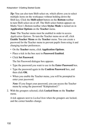 132
Kidspiration®
3 Getting Started Guide
	 Tip: You can also turn Shift-select on, which allows you to select
multiple items on the workspace without holding down the
Shift key. Click the Shift-select button on the Bottom toolbar
to turn Shift-select on or off. The Shift-select button appears on
Maths View’s Bottom toolbar when Stylus Mode is turned on in
Application Options on the Teacher menu.
	 	Note: The Teacher menu must be enabled in order to access
Application Options. To turn the Teacher menu on or off, click
Enable Teacher Menu on the Teacher menu. You can create a
password for the Teacher menu to prevent pupils from using it and
changing teacher preferences.
•	 On the Teacher menu, click Application Options.
•	 Place a tick in the box next to Password Enabled.
•	 Click Set Password.
	 The Set Password dialogue box appears.
•	 Type the password you want to use in the Enter Password box.
•	 Type the password again in the Confirm Password box, and
then click OK.
•	 When you enable the Teacher menu, you will be prompted to
enter your password.
	 Note: If you forget your password, you can access the Teacher
menu by using the password “Kidspiration3.”
2. 	With the groupers selected, click Locked Item on the Teacher
menu.
	 A tick appears next to Locked Item when the groupers are locked,
and the corner handles change.
	
 