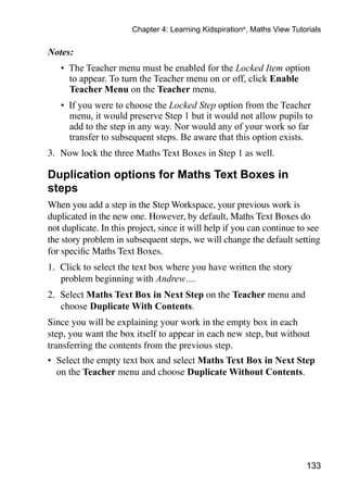 133
Chapter 4: Learning Kidspiration®
, Maths View Tutorials
Notes:
•	 The Teacher menu must be enabled for the Locked Item option
to appear. To turn the Teacher menu on or off, click Enable
Teacher Menu on the Teacher menu.
•	 If you were to choose the Locked Step option from the Teacher
menu, it would preserve Step 1 but it would not allow pupils to
add to the step in any way. Nor would any of your work so far
transfer to subsequent steps. Be aware that this option exists.
3. 	Now lock the three Maths Text Boxes in Step 1 as well.
Duplication options for Maths Text Boxes in
steps
When you add a step in the Step Workspace, your previous work is
duplicated in the new one. However, by default, Maths Text Boxes do
not duplicate. In this project, since it will help if you can continue to see
the story problem in subsequent steps, we will change the default setting
for specific Maths Text Boxes.
1. 	Click to select the text box where you have written the story
problem beginning with Andrew….
2. 	Select Maths Text Box in Next Step on the Teacher menu and
choose Duplicate With Contents.
Since you will be explaining your work in the empty box in each
step, you want the box itself to appear in each new step, but without
transferring the contents from the previous step.
•	 Select the empty text box and select Maths Text Box in Next Step
on the Teacher menu and choose Duplicate Without Contents.
 