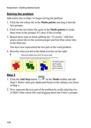 134
Kidspiration®
3 Getting Started Guide
Solving the problem
Add colour tiles to Step 1 to begin solving the problem.
1. 	Click the red colour tile in the Maths palette and drag it into the
first grouper.
2. 	Click on the red colour tile again in the Maths palette to create
three more in the grouper. It’s okay if tiles overlap.
3. 	Repeat these steps to finish splitting the “12 sweets.” Add four
green colour tiles to the second grouper and four blue colour tiles
to the third one.
	 You have now represented the first part of the word problem.
4. 	Describe what you did in the blank text box on the right:
Step 2
1. 	Click the Add Step button on the Maths toolbar and add
Step 2. Notice what gets duplicated based on the settings you chose
in Step 1.
2. 	Now represent the next part of the problem by multi-selecting two
of Matt’s blue colour tiles and dragging them into Claire’s grouper.
 