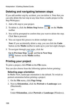 136
Kidspiration®
3 Getting Started Guide
Deleting and navigating between steps
If you add another step by accident, you can delete it. Note that you
can only delete the last step at any time from a maths project in the
Step Workspace.
1. 	Add a 4th step to your project.
2. 	To delete it, click the Delete Step button on the Maths
toolbar.
3. 	You will be prompted to confirm that you want to delete the step.
Click Yes to proceed.
4. 	You can repeat this process to delete multiple steps.
	 Note: If you accidentally delete a step, you can click the Undo
button on the Maths toolbar to undo up to your last eight changes.
5. 	To navigate through your steps, click the
	 Go to Previous Step and Go to Next Step
buttons on the Maths toolbar.
Printing your project
To print a project, click Print on the File menu.
You can also choose from the following options before printing:
	 Selecting page orientation
	 In Maths View, landscape orientation is the default. To switch to
portrait orientation before printing a project:
1. 	On the File menu, click Page Setup.
2. 	Next to Orientation, click the Portrait or Landscape icon
(Macintosh).
	 –or–
	 Under Orientation, select Portrait or Landscape (Windows).
 