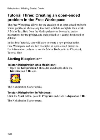 138
Kidspiration®
3 Getting Started Guide
Tutorial Three: Creating an open-ended
problem in the Free Workspace
The Free Workspace allows for the creation of an open-ended problem
where pupils can choose any tool with which to complete their work.
A Maths Text Box from the Maths palette can be used to create
instructions for the project, and then locked so it cannot be moved or
deleted.
In this brief tutorial, you will learn to create a new project in the
Free Workspace and see two examples of open-ended problems.
For information on how to use the Maths Tools, refer to Chapter 4,
Tutorial One.
Starting Kidspiration®
To start Kidspiration on a Macintosh:
•	 Open the Kidspiration 3 IE folder and double-click the
Kidspiration 3 IE icon.
The Kidspiration Starter opens.
To start Kidspiration in Windows:
Click the Start button, point to Programs and click Kidspiration 3 IE.
The Kidspiration Starter opens.
 