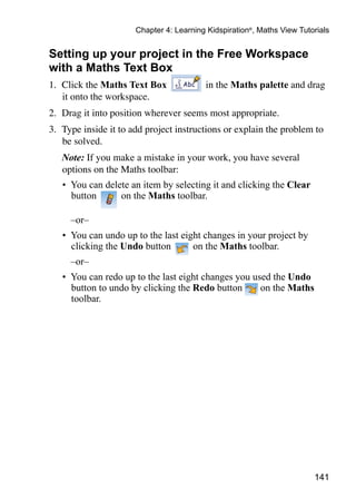 141
Chapter 4: Learning Kidspiration®
, Maths View Tutorials
Setting up your project in the Free Workspace
with a Maths Text Box
1. 	Click the Maths Text Box in the Maths palette and drag
it onto the workspace.
2. 	Drag it into position wherever seems most appropriate.
3. 	Type inside it to add project instructions or explain the problem to
be solved.
	 Note: If you make a mistake in your work, you have several
options on the Maths toolbar:
•	 You can delete an item by selecting it and clicking the Clear
button on the Maths toolbar.
	 –or–
•	 You can undo up to the last eight changes in your project by
clicking the Undo button on the Maths toolbar.
	 –or–
•	 You can redo up to the last eight changes you used the Undo
button to undo by clicking the Redo button on the Maths
toolbar.
 
