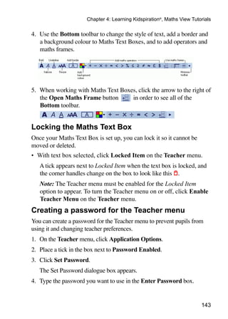 143
Chapter 4: Learning Kidspiration®
, Maths View Tutorials
4. 	Use the Bottom toolbar to change the style of text, add a border and
a background colour to Maths Text Boxes, and to add operators and
maths frames.
5. 	When working with Maths Text Boxes, click the arrow to the right of
the Open Maths Frame button in order to see all of the
Bottom toolbar.
Locking the Maths Text Box
Once your Maths Text Box is set up, you can lock it so it cannot be
moved or deleted.
•	 With text box selected, click Locked Item on the Teacher menu.
	 A tick appears next to Locked Item when the text box is locked, and
the corner handles change on the box to look like this .
	 Note: The Teacher menu must be enabled for the Locked Item
option to appear. To turn the Teacher menu on or off, click Enable
Teacher Menu on the Teacher menu.
Creating a password for the Teacher menu
You can create a password for the Teacher menu to prevent pupils from
using it and changing teacher preferences.
1. 	On the Teacher menu, click Application Options.
2. 	Place a tick in the box next to Password Enabled.
3. 	Click Set Password.
	 The Set Password dialogue box appears.
4. 	Type the password you want to use in the Enter Password box.
 