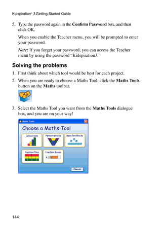 144
Kidspiration®
3 Getting Started Guide
5. 	Type the password again in the Confirm Password box, and then
click OK.
	 When you enable the Teacher menu, you will be prompted to enter
your password.
	 Note: If you forget your password, you can access the Teacher
menu by using the password “Kidspiration3.”
Solving the problems
1. 	First think about which tool would be best for each project.
2. 	When you are ready to choose a Maths Tool, click the Maths Tools
button on the Maths toolbar.
3. 	Select the Maths Tool you want from the Maths Tools dialogue
box, and you are on your way!
 