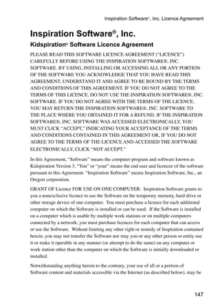 147
Inspiration Software®
, Inc.
Kidspiration®
Software Licence Agreement
PLEASE READ THIS SOFTWARE LICENCE AGREEMENT (“LICENCE”)
CAREFULLY BEFORE USING THE INSPIRATION SOFTWARE®, INC.
SOFTWARE. BY USING, INSTALLING OR ACCESSING ALL OR ANY PORTION
OF THE SOFTWARE YOU ACKNOWLEDGE THAT YOU HAVE READ THIS
AGREEMENT, UNDERSTAND IT AND AGREE TO BE BOUND BY THE TERMS
AND CONDITIONS OF THIS AGREEMENT. IF YOU DO NOT AGREE TO THE
TERMS OF THIS LICENCE, DO NOT USE THE INSPIRATION SOFTWARE®, INC.
SOFTWARE. IF YOU DO NOT AGREE WITH THE TERMS OF THE LICENCE,
YOU MAY RETURN THE INSPIRATION SOFTWARE®, INC. SOFTWARE TO
THE PLACE WHERE YOU OBTAINED IT FOR A REFUND. IF THE INSPIRATION
SOFTWARE®, INC. SOFTWARE WAS ACCESSED ELECTRONICALLY, YOU
MUST CLICK “ACCEPT,” INDICATING YOUR ACCEPTANCE OF THE TERMS
AND CONDITIONS CONTAINED IN THIS AGREEMENT OR, IF YOU DO NOT
AGREE TO THE TERMS OF THE LICENCE AND ACCESSED THE SOFTWARE
ELECTRONICALLY, CLICK “NOT ACCEPT.”
In this Agreement, “Software” means the computer program and software known as
Kidspiration Version 3. “You” or “your” means the end user and licencee of the software
pursuant to this Agreement. “Inspiration Software” means Inspiration Software, Inc., an
Oregon corporation.
GRANT OF Licence FOR USE ON ONE COMPUTER: Inspiration Software grants to
you a nonexclusive licence to use the Software on the temporary memory, hard drive or
other storage device of one computer. You must purchase a licence for each additional
computer on which the Software is installed or can be used. If the Software is installed
on a computer which is usable by multiple work stations or on multiple computers
connected by a network, you must purchase licences for each computer that can access
or use the Software. Without limiting any other right or remedy of Inspiration contained
herein, you may not transfer the Software nor may you or any other person or entity use
it or make it operable in any manner (or attempt to do the same) on any computer or
work station other than the computer on which the Software is initially downloaded or
installed.
Notwithstanding anything herein to the contrary, your use of all or a portion of
Software content and materials accessible via the Internet (as described below), may be
Inspiration Software®
, Inc. Licence Agreement
 