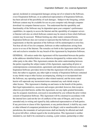 149
special, incidental or consequential damages arising out of or related to the Software,
even if Inspiration Software, or an authorised representative of Inspiration Software,
has been advised of the possibility of such damages. Subject to the foregoing, certain
Software content may be available for use on your computer only through computer
download via computer Internet access. You understand that the operability and
functionality of the Software may be dependent upon your computer’s performance
capabilities, its capacity to access the Internet and the operability of computer servers
or Internet web sites on which Software content may be stored or from which Software
content may be accessed. Without limiting any other matter contained herein,
Inspiration Software does not warrant or represent that the Software will meet your
requirements or that the operation of the Software will be uninterrupted or error-free.
You bear all risk of loss for computer, Software or other malfunctions arising from
access to or use of the Internet. The remedies set forth in this Agreement shall be your
sole and exclusive remedies for any breach of this Agreement by Inspiration Software.
GENERAL: All notices under this Agreement will be transmitted between the parties
at the addresses identified below, or as otherwise designated by written notice from
either party to the other. This Agreement contains the entire understanding between
the parties regarding the subject matter of this Agreement, superseding all prior or
contemporaneous communications, agreements and understandings between you and
Inspiration Software; provided, however that this Agreement will not be construed to
limit, but rather to augment, any other right or remedy of Inspiration Software contained
in any shrink-wrap or other licence accompanying, relating to or incorporated into
the Software, any operating manual or other related material, and the terms stated
herein will supersede any inconsistent terms contained any such shrink-wrap or
other licence. This Agreement is binding on and inures to the benefit of the parties,
their legal representatives, successors and assigns; provided, however, that except as
otherwise provided herein, neither this Agreement, nor any rights granted hereunder,
may be assigned, transferred, conveyed or encumbered by you without the prior written
consent of Inspiration Software. This Agreement will be construed in accordance with
the internal laws (and not the law of conflicts) of the state of Oregon, and it may be
amended only in writing and signed by duly authorised representatives of both parties.
If any provision or clause of this Agreement, or any portion thereof, is held by any court
or other tribunal of competent jurisdiction to be illegal, void or unenforceable in such
jurisdiction, the remainder of such provisions shall not thereby be affected and shall
be given full effect, without regard to the invalid portion. This Agreement is neither
intended to, nor shall it be construed as creating, a joint venture, partnership or other
Inspiration Software®
, Inc. Licence Agreement
 