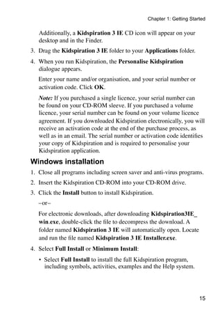 15
Chapter 1: Getting Started
Additionally, a Kidspiration 3 IE CD icon will appear on your
desktop and in the Finder.
3.	 Drag the Kidspiration 3 IE folder to your Applications folder.
4.	 When you run Kidspiration, the Personalise Kidspiration
dialogue appears.
	 Enter your name and/or organisation, and your serial number or
activation code. Click OK.
	 Note: If you purchased a single licence, your serial number can
be found on your CD-ROM sleeve. If you purchased a volume
licence, your serial number can be found on your volume licence
agreement. If you downloaded Kidspiration electronically, you will
receive an activation code at the end of the purchase process, as
well as in an email. The serial number or activation code identifies
your copy of Kidspiration and is required to personalise your
Kidspiration application.
Windows installation
1.	 Close all programs including screen saver and anti-virus programs.
2.	 Insert the Kidspiration CD-ROM into your CD-ROM drive.
3.	 Click the Install button to install Kidspiration.
	 –or–
	 For electronic downloads, after downloading Kidspiration3IE_
win.exe, double-click the file to decompress the download. A
folder named Kidspiration 3 IE will automatically open. Locate
and run the file named Kidspiration 3 IE Installer.exe.
4.	 Select Full Install or Minimum Install:
•	 Select Full Install to install the full Kidspiration program,
including symbols, activities, examples and the Help system.
 