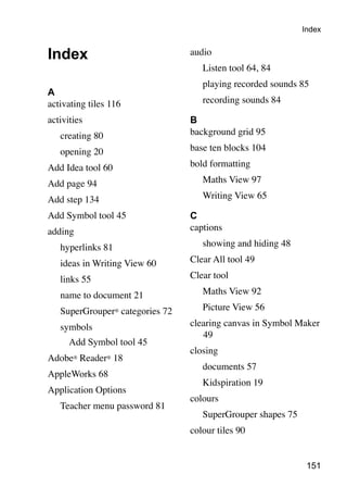 151
Index
A
activating tiles 116
activities
	 creating 80
	 opening 20
Add Idea tool 60
Add page 94
Add step 134
Add Symbol tool 45
adding
	 hyperlinks 81
	 ideas in Writing View 60
	 links 55
	 name to document 21
	 SuperGrouper® categories 72
	 symbols
	 Add Symbol tool 45
Adobe® Reader® 18
AppleWorks 68
Application Options
	 Teacher menu password 81
audio
	 Listen tool 64, 84
	 playing recorded sounds 85
	 recording sounds 84
B
background grid 95
base ten blocks 104
bold formatting
	 Maths View 97
	 Writing View 65
C
captions
	 showing and hiding 48
Clear All tool 49
Clear tool
	 Maths View 92
	 Picture View 56
clearing canvas in Symbol Maker
49
closing
	 documents 57
	 Kidspiration 19
colours
	 SuperGrouper shapes 75
colour tiles 90
Index
 