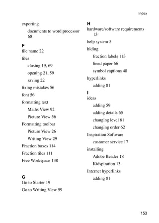 153
exporting
	 documents to word processor
68
F
file name 22
files
	 closing 19, 69
	 opening 21, 59
	 saving 22
fixing mistakes 56
font 56
formatting text
	 Maths View 92
	 Picture View 56
Formatting toolbar
	 Picture View 26
	 Writing View 29
Fraction boxes 114
Fraction tiles 111
Free Workspace 138
G
Go to Starter 19
Go to Writing View 59
H
hardware/software requirements
13
help system 5
hiding
	 fraction labels 113
	 lined paper 66
	 symbol captions 48
hyperlinks
	 adding 81
I
ideas
	 adding 59
	 adding details 65
	 changing level 61
	 changing order 62
Inspiration Software
	 customer service 17
installing
	 Adobe Reader 18
	 Kidspiration 13
Internet hyperlinks
	 adding 81
Index
 