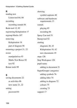 156
Kidspiration®
3 Getting Started Guide
R
reading text
	 Listen tool 64, 84
recording
	 recording sounds 84
Redo tool 12, 92
registering Kidspiration 17
regroup blocks 107
removing
	 Kidspiration 18
	 part of diagram 56
renaming a project 21, 22
resize
	 manipulatives 93
	 Maths Text Boxes 92
	 text 92
Rotate tools 99
S
saving documents 22
	 as activities 86
	 new name 21, 22
setting
	 password 81
showing
	 symbol captions 48
software and hardware
requirements 13
sounds
	 playing 85
	 recording 84
Spray Can tool 51
Stamp tool 52
starting
	 diagrams 20, 43
	 Kidspiration 19, 42
	 new documents 19
steps 126
Step Workspace 126
pupil name
	 adding to document 21
SuperGrouper categories
	 adding symbols 76
	 adding titles 74
	 adding to diagram 72
	 colours 75
	 creating 73
support 17
 