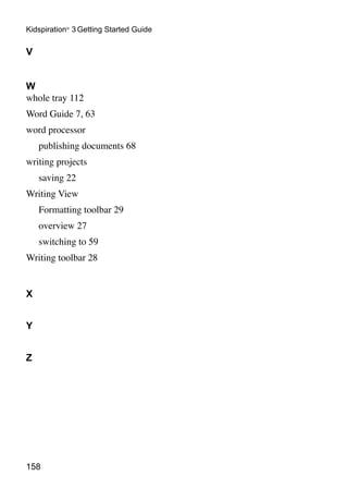 158
Kidspiration®
3 Getting Started Guide
V
W
whole tray 112
Word Guide 7, 63
word processor
	 publishing documents 68
writing projects
	 saving 22
Writing View
	 Formatting toolbar 29
	 overview 27
	 switching to 59
Writing toolbar 28
X
Y
Z
 