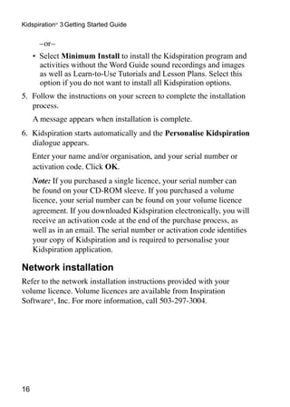 16
Kidspiration®
3 Getting Started Guide
	 –or–
•	 Select Minimum Install to install the Kidspiration program and
activities without the Word Guide sound recordings and images
as well as Learn-to-Use Tutorials and Lesson Plans. Select this
option if you do not want to install all Kidspiration options.
5.	 Follow the instructions on your screen to complete the installation
process.
		A message appears when installation is complete.
6.	 Kidspiration starts automatically and the Personalise Kidspiration
dialogue appears.
	 Enter your name and/or organisation, and your serial number or
activation code. Click OK.
	 Note: If you purchased a single licence, your serial number can
be found on your CD-ROM sleeve. If you purchased a volume
licence, your serial number can be found on your volume licence
agreement. If you downloaded Kidspiration electronically, you will
receive an activation code at the end of the purchase process, as
well as in an email. The serial number or activation code identifies
your copy of Kidspiration and is required to personalise your
Kidspiration application.
Network installation
Refer to the network installation instructions provided with your
volume licence. Volume licences are available from Inspiration
Software®
, Inc. For more information, call 503-297-3004.
 