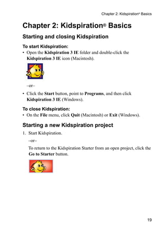 19
Chapter 2: Kidspiration®
Basics
Chapter 2: Kidspiration® Basics
Starting and closing Kidspiration
To start Kidspiration:
•	 Open the Kidspiration 3 IE folder and double-click the
Kidspiration 3 IE icon (Macintosh).
–or–
•	 Click the Start button, point to Programs, and then click
Kidspiration 3 IE (Windows).
To close Kidspiration:
•	 On the File menu, click Quit (Macintosh) or Exit (Windows).
Starting a new Kidspiration project
1.	 Start Kidspiration.
	 –or–
	 To return to the Kidspiration Starter from an open project, click the
Go to Starter button.
 