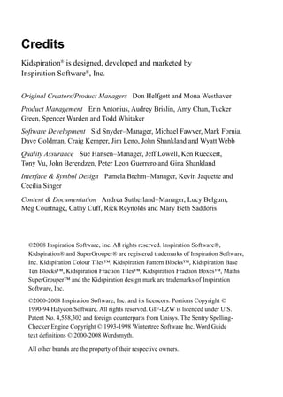 Credits
Kidspiration®
is designed, developed and marketed by
Inspiration Software®
, Inc.
Original Creators/Product Managers Don Helfgott and Mona Westhaver
Product Management Erin Antonius, Audrey Brislin, Amy Chan, Tucker
Green, Spencer Warden and Todd Whitaker
Software Development Sid Snyder–Manager, Michael Fawver, Mark Fornia,
Dave Goldman, Craig Kemper, Jim Leno, John Shankland and Wyatt Webb
Quality Assurance Sue Hansen–Manager, Jeff Lowell, Ken Rueckert,
Tony Vu, John Berendzen, Peter Leon Guerrero and Gina Shankland
Interface & Symbol Design Pamela Brehm–Manager, Kevin Jaquette and
Cecilia Singer
Content & Documentation Andrea Sutherland–Manager, Lucy Belgum,
Meg Courtnage, Cathy Cuff, Rick Reynolds and Mary Beth Saddoris
	 ©2008 Inspiration Software, Inc. All rights reserved. Inspiration Software®,
Kidspiration® and SuperGrouper® are registered trademarks of Inspiration Software,
Inc. Kidspiration Colour Tiles™, Kidspiration Pattern Blocks™, Kidspiration Base
Ten Blocks™, Kidspiration Fraction Tiles™, Kidspiration Fraction Boxes™, Maths
SuperGrouper™ and the Kidspiration design mark are trademarks of Inspiration
Software, Inc.
	 ©2000-2008 Inspiration Software, Inc. and its licencors. Portions Copyright ©
1990-94 Halycon Software. All rights reserved. GIF-LZW is licenced under U.S.
Patent No. 4,558,302 and foreign counterparts from Unisys. The Sentry Spelling-
Checker Engine Copyright © 1993-1998 Wintertree Software Inc. Word Guide
text definitions © 2000-2008 Wordsmyth.
	 All other brands are the property of their respective owners.
 