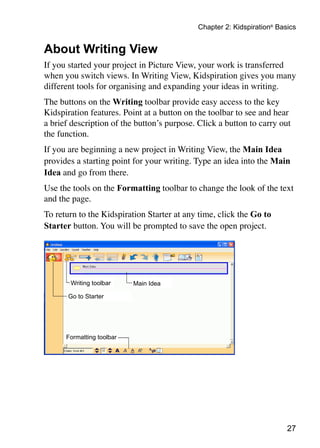 27
Chapter 2: Kidspiration®
Basics
About Writing View
If you started your project in Picture View, your work is transferred
when you switch views. In Writing View, Kidspiration gives you many
different tools for organising and expanding your ideas in writing.
The buttons on the Writing toolbar provide easy access to the key
Kidspiration features. Point at a button on the toolbar to see and hear
a brief description of the button’s purpose. Click a button to carry out
the function.
If you are beginning a new project in Writing View, the Main Idea
provides a starting point for your writing. Type an idea into the Main
Idea and go from there.
Use the tools on the Formatting toolbar to change the look of the text
and the page.
To return to the Kidspiration Starter at any time, click the Go to
Starter button. You will be prompted to save the open project.
Main IdeaWriting toolbar
Go to Starter
Formatting toolbar
 