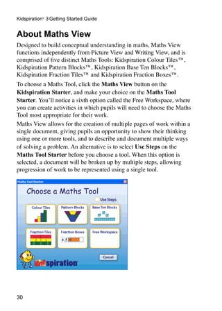 30
Kidspiration®
3 Getting Started Guide
About Maths View
Designed to build conceptual understanding in maths, Maths View
functions independently from Picture View and Writing View, and is
comprised of five distinct Maths Tools: Kidspiration Colour Tiles™,
Kidspiration Pattern Blocks™, Kidspiration Base Ten Blocks™,
Kidspiration Fraction Tiles™ and Kidspiration Fraction Boxes™.
To choose a Maths Tool, click the Maths View button on the
Kidspiration Starter, and make your choice on the Maths Tool
Starter. You’ll notice a sixth option called the Free Workspace, where
you can create activities in which pupils will need to choose the Maths
Tool most appropriate for their work.
Maths View allows for the creation of multiple pages of work within a
single document, giving pupils an opportunity to show their thinking
using one or more tools, and to describe and document multiple ways
of solving a problem. An alternative is to select Use Steps on the
Maths Tool Starter before you choose a tool. When this option is
selected, a document will be broken up by multiple steps, allowing
progression of work to be represented using a single tool.
 
