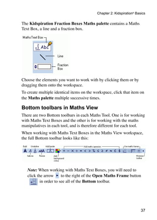 37
Chapter 2: Kidspiration®
Basics
The Kidspiration Fraction Boxes Maths palette contains a Maths
Text Box, a line and a fraction box.
Choose the elements you want to work with by clicking them or by
dragging them onto the workspace.
To create multiple identical items on the workspace, click that item on
the Maths palette multiple successive times.
Bottom toolbars in Maths View
There are two Bottom toolbars in each Maths Tool. One is for working
with Maths Text Boxes and the other is for working with the maths
manipulatives in each tool, and is therefore different for each tool.
When working with Maths Text Boxes in the Maths View workspace,
the full Bottom toolbar looks like this:
	 Note: When working with Maths Text Boxes, you will need to
click the arrow to the right of the Open Maths Frame button
in order to see all of the Bottom toolbar.
 