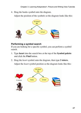 47
Chapter 3: Learning Kidspiration®
, Picture and Writing View Tutorials
4.	 Drag the books symbol onto the diagram.
	 Adjust the position of the symbols so the diagram looks like this:
Performing a symbol search
If you are looking for a specific symbol, you can perform a symbol
search.
1. 	Type heart into the search box at the top of the Symbol palette
and click the Find button.
2. 	Drag the heart symbol onto the diagram, then type 2 sisters.
	 Adjust the heart symbol position so the diagram looks like this:
 