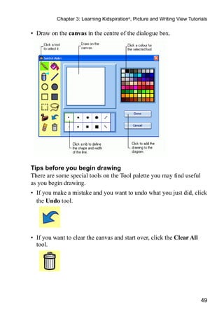 49
Chapter 3: Learning Kidspiration®
, Picture and Writing View Tutorials
•	 Draw on the canvas in the centre of the dialogue box.
Tips before you begin drawing
There are some special tools on the Tool palette you may find useful
as you begin drawing.
•	 If you make a mistake and you want to undo what you just did, click
the Undo tool.
•	 If you want to clear the canvas and start over, click the Clear All
tool.
 