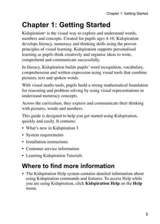 Chapter 1: Getting Started
Chapter 1: Getting Started
Kidspiration®
is the visual way to explore and understand words,
numbers and concepts. Created for pupils ages 4-10, Kidspiration
develops literacy, numeracy and thinking skills using the proven
principles of visual learning. Kidspiration supports personalised
learning as pupils think creatively and organise ideas to write,
comprehend and communicate successfully.
In literacy, Kidspiration builds pupils’ word recognition, vocabulary,
comprehension and written expression using visual tools that combine
pictures, text and spoken words.
With visual maths tools, pupils build a strong mathematical foundation
for reasoning and problem solving by using visual representations to
understand numeracy concepts.
Across the curriculum, they express and communicate their thinking
with pictures, words and numbers.
This guide is designed to help you get started using Kidspiration,
quickly and easily. It contains:
•	 What’s new in Kidspiration 3
•	 System requirements
•	 Installation instructions
•	 Customer service information
•	 Learning Kidspiration Tutorials
Where to find more information
•	 The Kidspiration Help system contains detailed information about
using Kidspiration commands and features. To access Help while
you are using Kidspiration, click Kidspiration Help on the Help
menu.
 