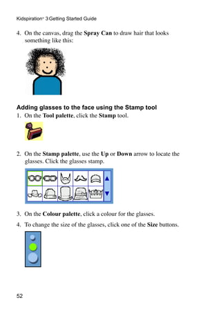 52
Kidspiration®
3 Getting Started Guide
4.	 On the canvas, drag the Spray Can to draw hair that looks
something like this:
Adding glasses to the face using the Stamp tool
1.	 On the Tool palette, click the Stamp tool.
	
2.	 On the Stamp palette, use the Up or Down arrow to locate the
glasses. Click the glasses stamp.
3.	 On the Colour palette, click a colour for the glasses.
4.	 To change the size of the glasses, click one of the Size buttons.
 