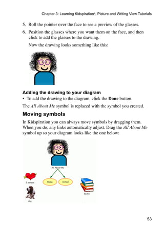 53
Chapter 3: Learning Kidspiration®
, Picture and Writing View Tutorials
5.	 Roll the pointer over the face to see a preview of the glasses.
6.	 Position the glasses where you want them on the face, and then
click to add the glasses to the drawing.
	 Now the drawing looks something like this:
Adding the drawing to your diagram
•	 To add the drawing to the diagram, click the Done button.
The All About Me symbol is replaced with the symbol you created.
Moving symbols
In Kidspiration you can always move symbols by dragging them.
When you do, any links automatically adjust. Drag the All About Me
symbol up so your diagram looks like the one below:
 
