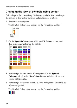 54
Kidspiration®
3 Getting Started Guide
Changing the look of symbols using colour
Colour is great for customising the look of symbols. You can change
the colours of two-colour symbols and multicolour symbols.
1.	 Select the Home symbol.
	 The Symbol Colours tool appears on the Formatting toolbar.
2.	 On the Symbol Colours tool, click the Fill Colour button, and
then click a new colour on the palette.
3.	 Now change the line colour of the symbol. On the Symbol
Colours tool, click the Line Colour button, and then click a new
colour on the palette.
4.	 Next change the colours of the All About Me symbol. Select the All
About Me symbol.
	 The Symbol Colours tool appears on the Formatting toolbar.
 