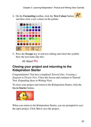 57
Chapter 3: Learning Kidspiration®
, Picture and Writing View Tutorials
4.	 On the Formatting toolbar, click the Text Colour button ,
and then click a new colour on the palette:
5.	 Press the Escape key to end text editing and select the symbol.
	 Now the text looks like this:
Closing your project and returning to the
Kidspiration Starter
Congratulations! You have completed Tutorial One: Creating a
diagram in Picture View. Close this lesson and continue to Tutorial
Two: Expanding ideas in Writing View.
To close your project and return to the Kidspiration Starter, click the
Go to Starter button.
	
When you return to the Kidspiration Starter, you are prompted to save
the open project. Click Yes to save the project.
 