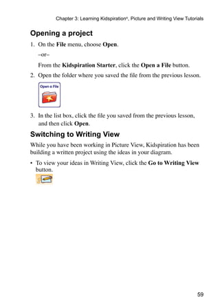 59
Chapter 3: Learning Kidspiration®
, Picture and Writing View Tutorials
Opening a project
1.	 On the File menu, choose Open.
	 –or–
	 From the Kidspiration Starter, click the Open a File button.
2.	 Open the folder where you saved the file from the previous lesson.
3.	 In the list box, click the file you saved from the previous lesson,
and then click Open.
Switching to Writing View
While you have been working in Picture View, Kidspiration has been
building a written project using the ideas in your diagram.
•	 To view your ideas in Writing View, click the Go to Writing View
button.
 