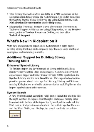 •	 This Getting Started Guide is available as a PDF document in the
Documentation folder inside the Kidspiration 3 IE folder. To access
the Getting Started Guide while you are using Kidspiration, click
Kidspiration Documentation on the Help menu.
•	 Kidspiration Technical Support is available online. To connect to
Technical Support while you are using Kidspiration, on the Teacher
menu, point to Teacher Resources Online, and then click
Technical Support.
What’s New in Kidspiration 3
With new and enhanced capabilities, Kidspiration 3 helps pupils
develop strong thinking skills, improve their literacy skills and build
conceptual understanding in maths.
Additional Support for Building Strong
Thinking Skills
Enhanced Symbol Library
To further support the development of strong thinking skills as
pupils visually explore ideas and concepts, Kidspiration’s symbol
collection is bigger and better than ever with 3000+ symbols in the
Symbol Library and the new Word Guide. The expanded collection
provides greater visual coverage for Literacy, History and Science
making Kidspiration a valuable cross-curricular tool. Pupils can also
import symbols from other sources.
Symbol Search
A new Symbol Search capability helps pupils search for and find just
the right symbols to express their thoughts and ideas. Simply enter
keywords into the box at the top of the Symbol palette and click the
Find button. Kidspiration searches both the built-in symbol libraries
and the Word Guide, and displays the search results in the palette.
Kidspiration®
3 Getting Started Guide
 