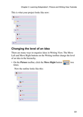 61
Chapter 3: Learning Kidspiration®
, Picture and Writing View Tutorials
This is what your project looks like now:
Changing the level of an idea
There are many ways to organise ideas in Writing View. The Move
Left and Move Right buttons on the Writing toolbar change the level
of an idea in the hierarchy.
•	 On the Picture toolbar, click the Move Right button two
times.
	 Now the outline looks like this:
 