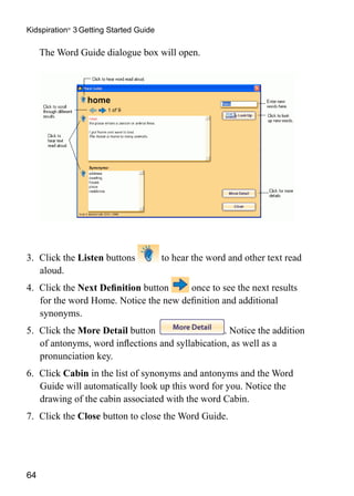 64
Kidspiration®
3 Getting Started Guide
	 The Word Guide dialogue box will open.
	
3.	 Click the Listen buttons to hear the word and other text read
aloud.
4.	 Click the Next Definition button once to see the next results
for the word Home. Notice the new definition and additional
synonyms.
5.	 Click the More Detail button . Notice the addition
of antonyms, word inflections and syllabication, as well as a
pronunciation key.
6.	 Click Cabin in the list of synonyms and antonyms and the Word
Guide will automatically look up this word for you. Notice the
drawing of the cabin associated with the word Cabin.
7.	 Click the Close button to close the Word Guide.
 