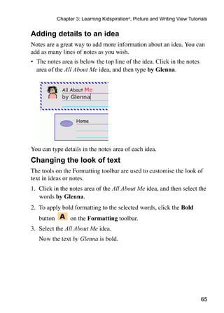 65
Chapter 3: Learning Kidspiration®
, Picture and Writing View Tutorials
Adding details to an idea
Notes are a great way to add more information about an idea. You can
add as many lines of notes as you wish.
•	 The notes area is below the top line of the idea. Click in the notes
area of the All About Me idea, and then type by Glenna.
You can type details in the notes area of each idea.
Changing the look of text
The tools on the Formatting toolbar are used to customise the look of
text in ideas or notes.
1.	 Click in the notes area of the All About Me idea, and then select the
words by Glenna.
2.	 To apply bold formatting to the selected words, click the Bold
	 button on the Formatting toolbar.
3.	 Select the All About Me idea.
	 Now the text by Glenna is bold.
 