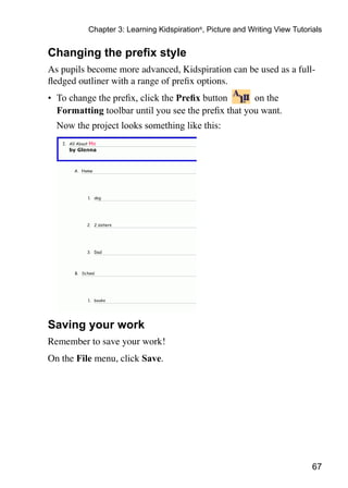 67
Chapter 3: Learning Kidspiration®
, Picture and Writing View Tutorials
Changing the prefix style
As pupils become more advanced, Kidspiration can be used as a full-
fledged outliner with a range of prefix options.
•	 To change the prefix, click the Prefix button on the
Formatting toolbar until you see the prefix that you want.
	 Now the project looks something like this:
Saving your work
Remember to save your work!
On the File menu, click Save.
 