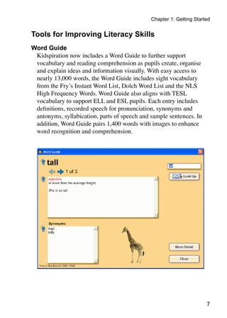 Chapter 1: Getting Started
Tools for Improving Literacy Skills
Word Guide
Kidspiration now includes a Word Guide to further support
vocabulary and reading comprehension as pupils create, organise
and explain ideas and information visually. With easy access to
nearly 13,000 words, the Word Guide includes sight vocabulary
from the Fry’s Instant Word List, Dolch Word List and the NLS
High Frequency Words. Word Guide also aligns with TESL
vocabulary to support ELL and ESL pupils. Each entry includes
definitions, recorded speech for pronunciation, synonyms and
antonyms, syllabication, parts of speech and sample sentences. In
addition, Word Guide pairs 1,400 words with images to enhance
word recognition and comprehension.
 