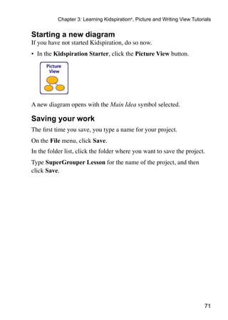 71
Chapter 3: Learning Kidspiration®
, Picture and Writing View Tutorials
Starting a new diagram
If you have not started Kidspiration, do so now.
•	 In the Kidspiration Starter, click the Picture View button.
A new diagram opens with the Main Idea symbol selected.
Saving your work
The first time you save, you type a name for your project.
On the File menu, click Save.
In the folder list, click the folder where you want to save the project.
Type SuperGrouper Lesson for the name of the project, and then
click Save.
 