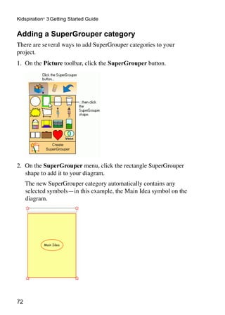72
Kidspiration®
3 Getting Started Guide
Adding a SuperGrouper category
There are several ways to add SuperGrouper categories to your
project.
1.	 On the Picture toolbar, click the SuperGrouper button.
2.	 On the SuperGrouper menu, click the rectangle SuperGrouper
shape to add it to your diagram.
	 The new SuperGrouper category automatically contains any
selected symbols—in this example, the Main Idea symbol on the
diagram.
 
