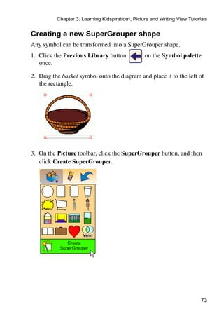 73
Chapter 3: Learning Kidspiration®
, Picture and Writing View Tutorials
Creating a new SuperGrouper shape
Any symbol can be transformed into a SuperGrouper shape.
1.	 Click the Previous Library button on the Symbol palette
once.
2.	 Drag the basket symbol onto the diagram and place it to the left of
the rectangle.
3.	 On the Picture toolbar, click the SuperGrouper button, and then
click Create SuperGrouper.
 