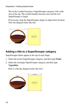 74
Kidspiration®
3 Getting Started Guide
	 The basket symbol becomes a SuperGrouper category with a title
area at the top. The symbol handles become stars and the new
SuperGrouper is larger.
	 If necessary, drag the SuperGrouper shapes to adjust their location.
Now the diagram looks like this:
Adding a title to a SuperGrouper category
SuperGrouper labels appear at the top of each shape.
1.	 Select the basket SuperGrouper category, and then type Fruits.
2.	 Select the rectangle SuperGrouper category, and then type
Vegetables.
	 Here is what the diagram looks like now:
 