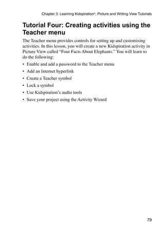 79
Chapter 3: Learning Kidspiration®
, Picture and Writing View Tutorials
Tutorial Four: Creating activities using the
Teacher menu
The Teacher menu provides controls for setting up and customising
activities. In this lesson, you will create a new Kidspiration activity in
Picture View called “Four Facts About Elephants.” You will learn to
do the following:
•	 Enable and add a password to the Teacher menu
•	 Add an Internet hyperlink
•	 Create a Teacher symbol
•	 Lock a symbol
•	 Use Kidspiration’s audio tools
•	 Save your project using the Activity Wizard
 