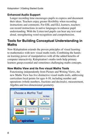 Kidspiration®
3 Getting Started Guide
Enhanced Audio Support
Longer recording time encourages pupils to express and document
their ideas. Teachers enjoy greater flexibility when recording
instructions and comments. For ESL and ELL learners, teachers
can record instructions in native languages to enhance pupil
understanding. With the Listen tool pupils can hear any text read
aloud, strengthening word recognition and comprehension.
Tools for Building Conceptual Understanding in
Maths
Now Kidspiration extends the proven principles of visual learning
to mathematics with new visual maths tools. Combining the hands-
on learning power of manipulatives with all the added benefits of
computer interactivity, Kidspiration’s maths tools help primary
learners grasp essential and sometimes challenging maths concepts.
New Maths View and its five visual Maths Tools
Functioning independently from Picture and Writing Views, the
new Maths View has five distinctive visual maths tools, addressing
curriculum focal points for ages 4-10, including number and
operations (whole numbers, fractions and decimals), measurement,
Algebra and two-dimensional geometry.
 